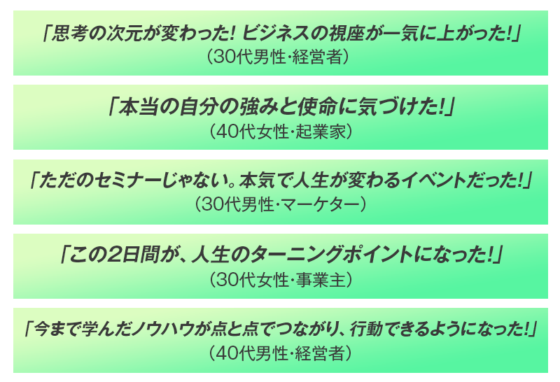 思考の次元が変わった 視座が一気に上がった 自分の強みと使命に気づけた 本気で人生が変わる 人生のターニングポイントになった 行動できるようになった